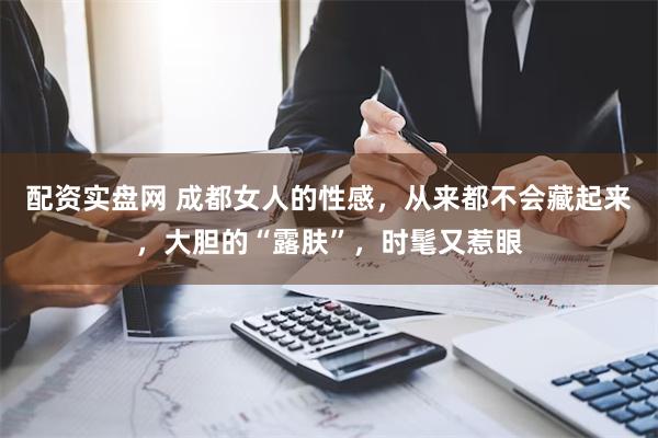 配资实盘网 成都女人的性感，从来都不会藏起来，大胆的“露肤”，时髦又惹眼