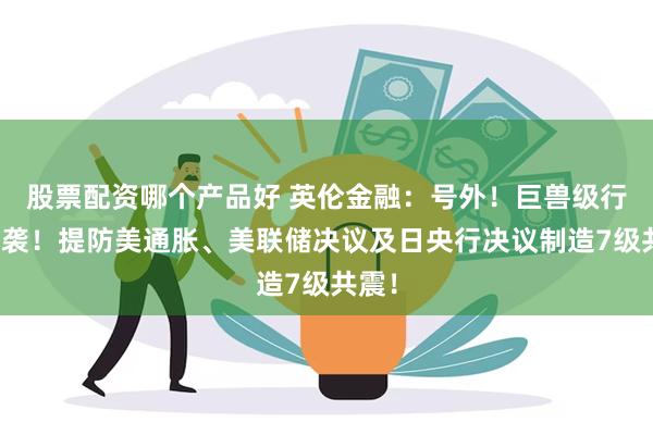 股票配资哪个产品好 英伦金融：号外！巨兽级行情来袭！提防美通胀、美联储决议及日央行决议制造7级共震！