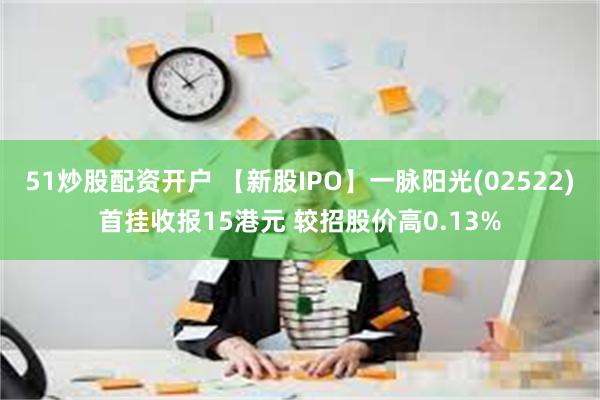 51炒股配资开户 【新股IPO】一脉阳光(02522)首挂收报15港元 较招股价高0.13%