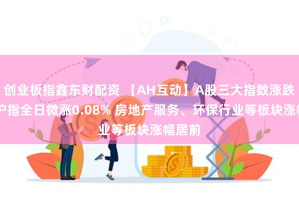 创业板指鑫东财配资 【AH互动】A股三大指数涨跌不一 沪指全日微涨0.08% 房地产服务、环保行业等板块涨幅居前