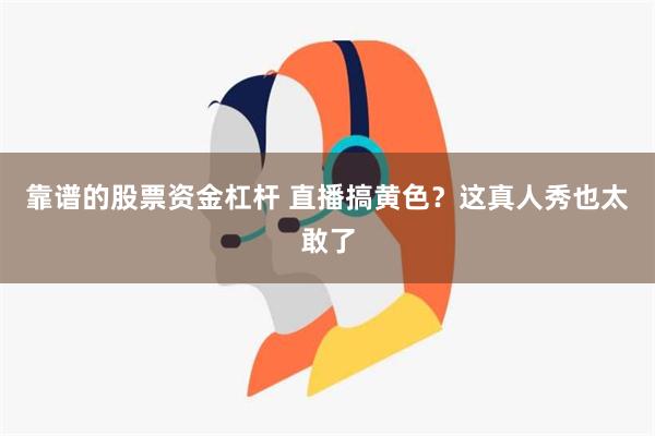 靠谱的股票资金杠杆 直播搞黄色？这真人秀也太敢了