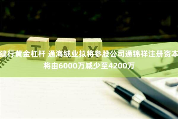 建行黄金杠杆 通海绒业拟将参股公司通锦祥注册资本将由6000万减少至4200万