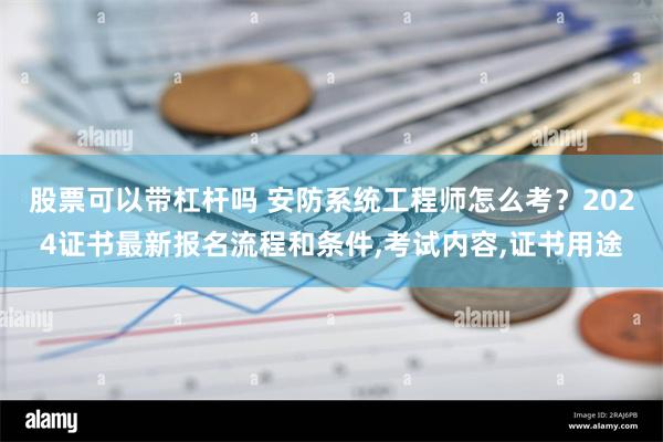 股票可以带杠杆吗 安防系统工程师怎么考？2024证书最新报名流程和条件,考试内容,证书用途