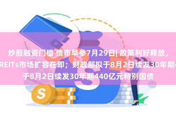 炒股融资门槛 债市早参7月29日| 政策利好释放，1200亿基础设施REITs市场扩容在即；财政部拟于8月2日续发30年期440亿元特别国债