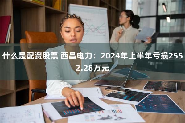 什么是配资股票 西昌电力：2024年上半年亏损2552.28万元