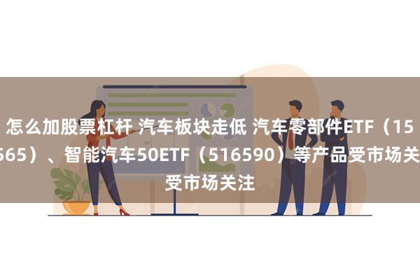 怎么加股票杠杆 汽车板块走低 汽车零部件ETF（159565）、智能汽车50ETF（516590）等产品受市场关注