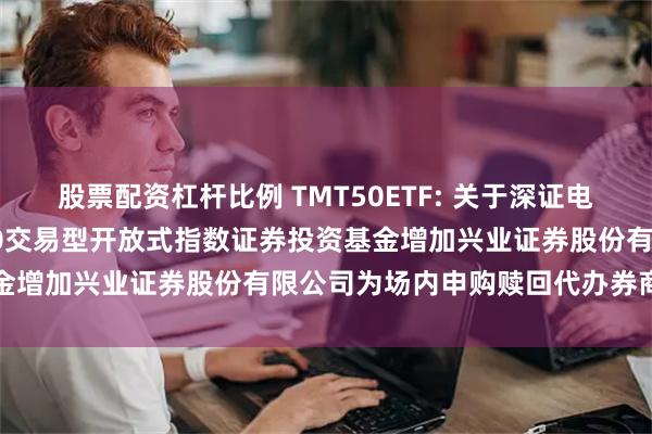 股票配资杠杆比例 TMT50ETF: 关于深证电子信息传媒产业(TMT)50交易型开放式指数证券投资基金增加兴业证券股份有限公司为场内申购赎回代办券商的公告