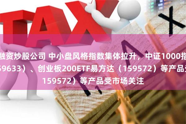 融资炒股公司 中小盘风格指数集体拉升，中证1000指数ETF（159633）、创业板200ETF易方达（159572）等产品受市场关注