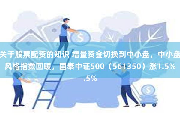 关于股票配资的知识 增量资金切换到中小盘，中小盘风格指数回暖，国泰中证500（561350）涨1.5%