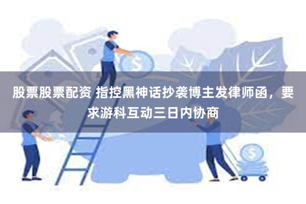 股票股票配资 指控黑神话抄袭博主发律师函，要求游科互动三日内协商