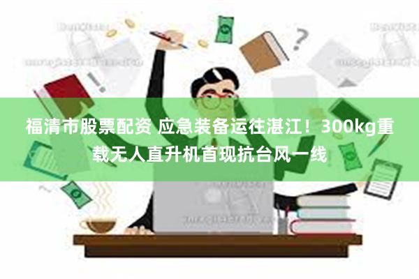 福清市股票配资 应急装备运往湛江！300kg重载无人直升机首现抗台风一线