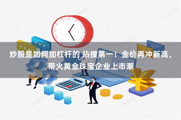 炒股是如何加杠杆的 热搜第一！金价再冲新高，带火黄金珠宝企业上市潮