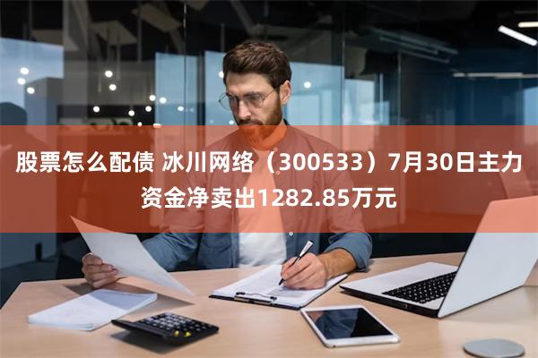 股票怎么配债 冰川网络（300533）7月30日主力资金净卖出1282.85万元