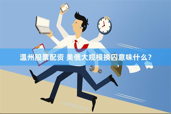 温州股票配资 美俄大规模换囚意味什么？