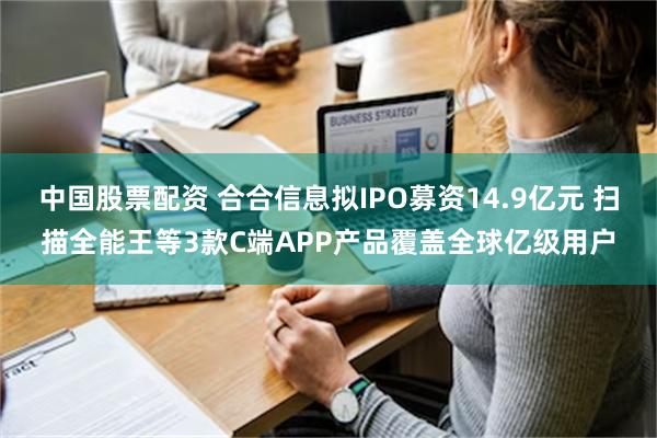 中国股票配资 合合信息拟IPO募资14.9亿元 扫描全能王等3款C端APP产品覆盖全球亿级用户