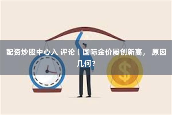 配资炒股中心入 评论丨国际金价屡创新高， 原因几何？