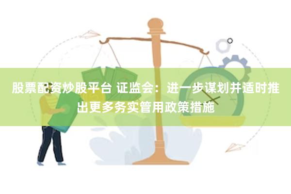 股票配资炒股平台 证监会：进一步谋划并适时推出更多务实管用政策措施