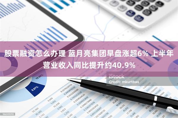 股票融资怎么办理 蓝月亮集团早盘涨超6% 上半年营业收入同比提升约40.9%