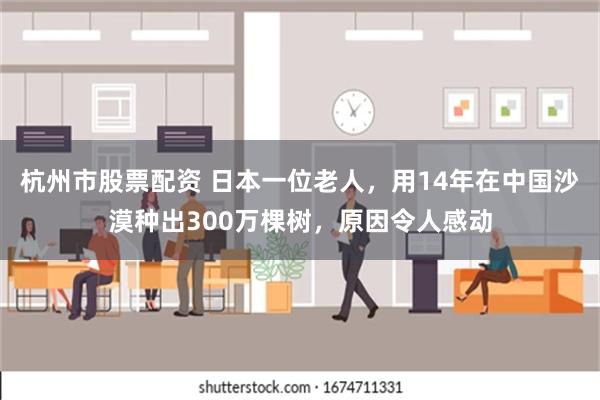 杭州市股票配资 日本一位老人，用14年在中国沙漠种出300万棵树，原因令人感动