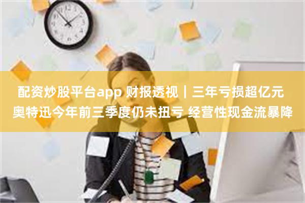 配资炒股平台app 财报透视｜三年亏损超亿元 奥特迅今年前三季度仍未扭亏 经营性现金流暴降