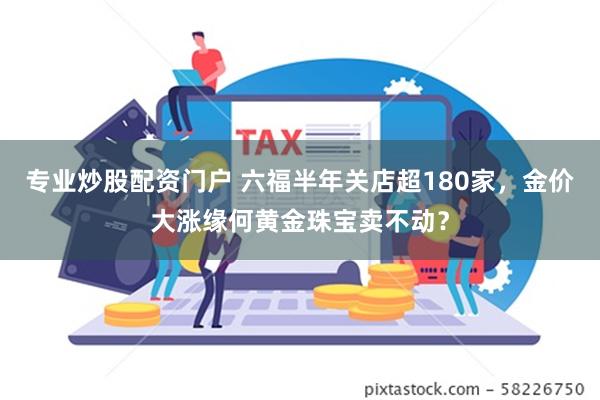 专业炒股配资门户 六福半年关店超180家，金价大涨缘何黄金珠宝卖不动？