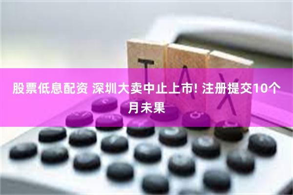 股票低息配资 深圳大卖中止上市! 注册提交10个月未果