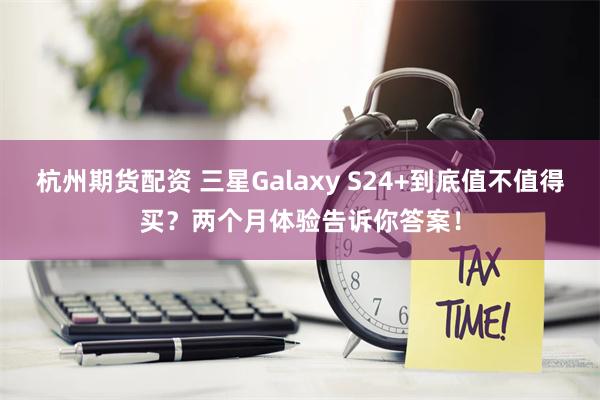 杭州期货配资 三星Galaxy S24+到底值不值得买？两个月体验告诉你答案！