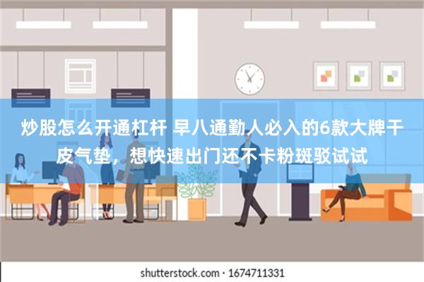 炒股怎么开通杠杆 早八通勤人必入的6款大牌干皮气垫，想快速出门还不卡粉斑驳试试