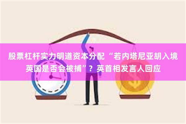 股票杠杆实力明道资本分配 “若内塔尼亚胡入境英国是否会被捕”？英首相发言人回应