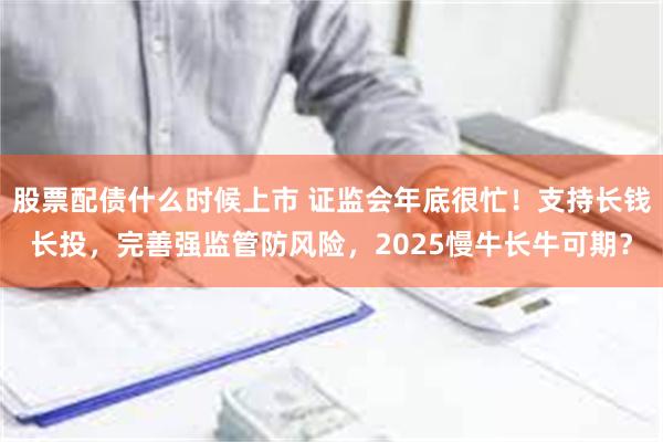 股票配债什么时候上市 证监会年底很忙！支持长钱长投，完善强监管防风险，2025慢牛长牛可期？