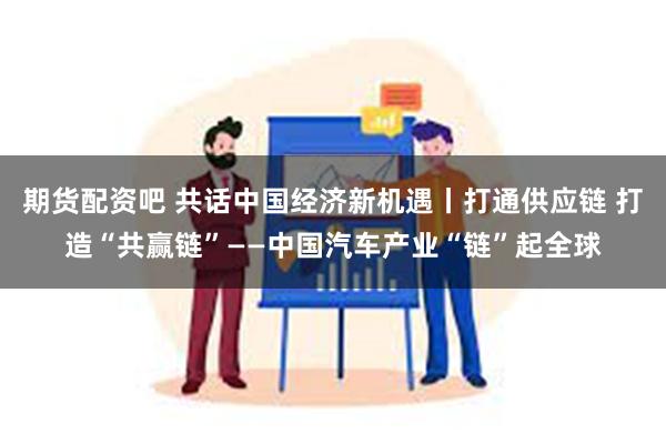 期货配资吧 共话中国经济新机遇丨打通供应链 打造“共赢链”——中国汽车产业“链”起全球