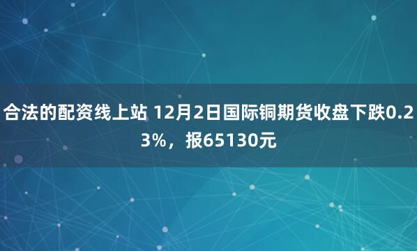 合法的配资线上站 12月2日国际铜期货收盘下跌0.23%，报65130元