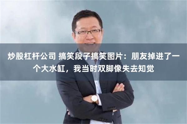 炒股杠杆公司 搞笑段子搞笑图片：朋友掉进了一个大水缸，我当时双脚像失去知觉