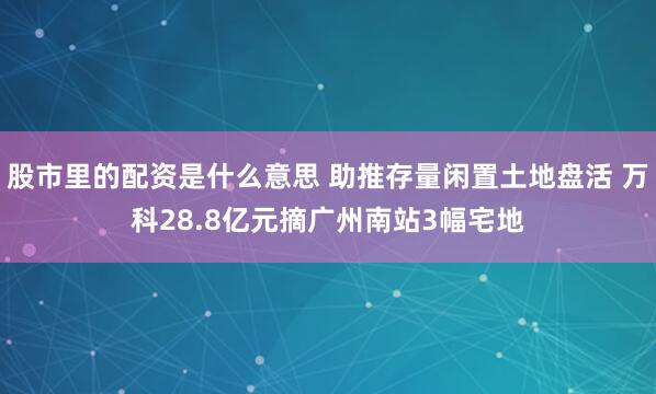 股市里的配资是什么意思 助推存量闲置土地盘活 万科28.8亿元摘广州南站3幅宅地