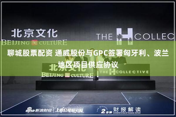 聊城股票配资 通威股份与GPC签署匈牙利、波兰地区项目供应协议