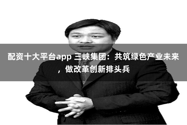 配资十大平台app 三峡集团：共筑绿色产业未来，做改革创新排头兵