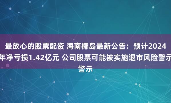 最放心的股票配资 海南椰岛最新公告：预计2024年净亏损1.42亿元 公司股票可能被实施退市风险警示