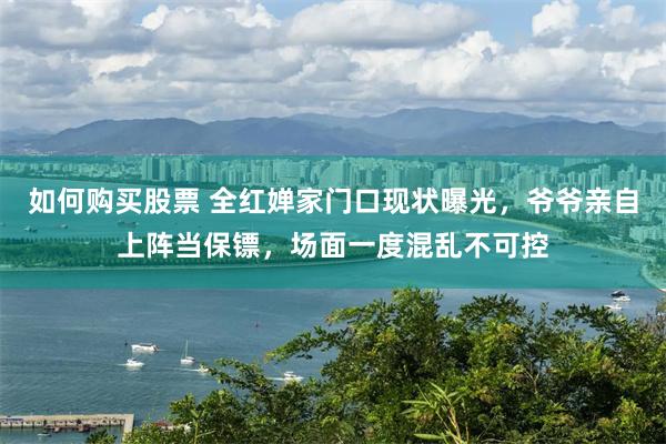 如何购买股票 全红婵家门口现状曝光，爷爷亲自上阵当保镖，场面一度混乱不可控