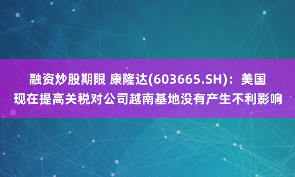 融资炒股期限 康隆达(603665.SH)：美国现在提高关税对公司越南基地没有产生不利影响