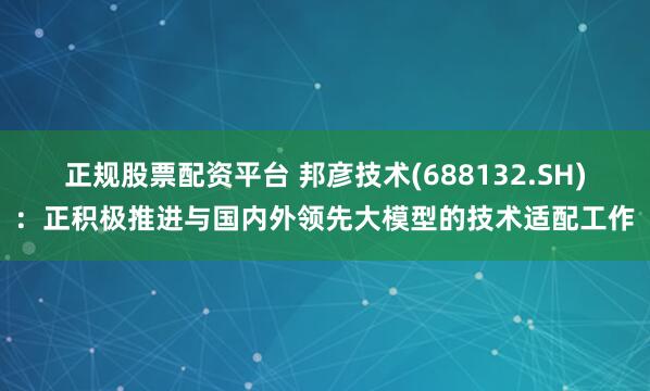 正规股票配资平台 邦彦技术(688132.SH)：正积极推进与国内外领先大模型的技术适配工作