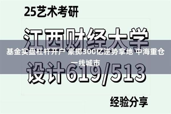 基金实盘杠杆开户 豪掷300亿逆势拿地 中海重仓一线城市