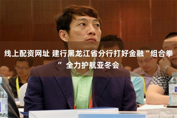 线上配资网址 建行黑龙江省分行打好金融“组合拳” 全力护航亚冬会