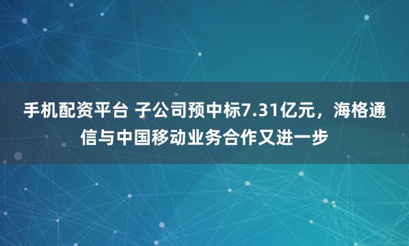 手机配资平台 子公司预中标7.31亿元，海格通信与中国移动业务合作又进一步