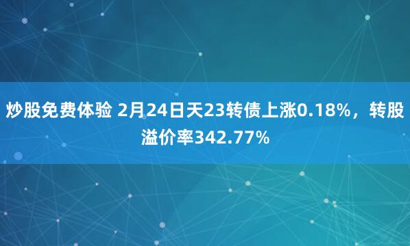 炒股免费体验 2月24日天23转债上涨0.18%，转股溢价率342.77%