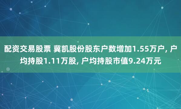 配资交易股票 冀凯股份股东户数增加1.55万户, 户均持股1.11万股, 户均持股市值9.24万元