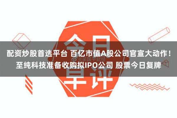 配资炒股首选平台 百亿市值A股公司官宣大动作！至纯科技准备收购拟IPO公司 股票今日复牌