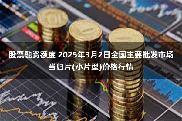 股票融资额度 2025年3月2日全国主要批发市场当归片(小片型)价格行情