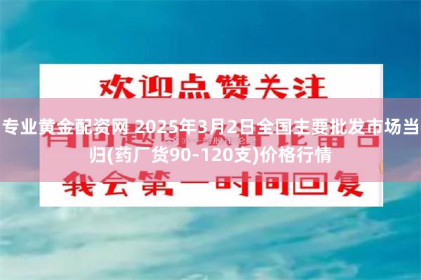 专业黄金配资网 2025年3月2日全国主要批发市场当归(药厂货90-120支)价格行情