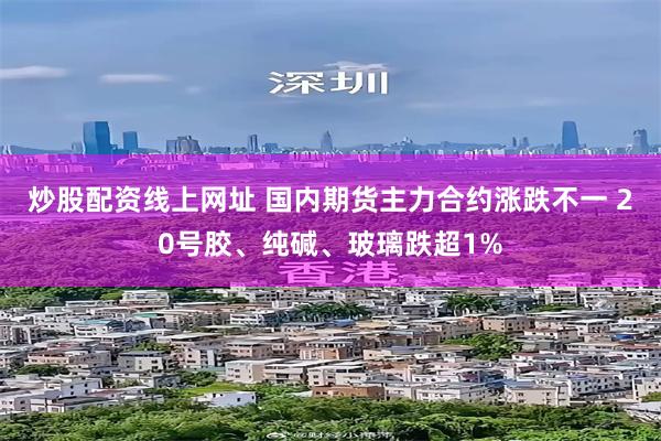 炒股配资线上网址 国内期货主力合约涨跌不一 20号胶、纯碱、玻璃跌超1%