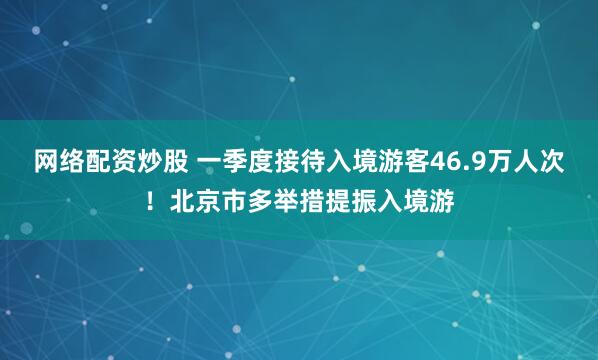 网络配资炒股 一季度接待入境游客46.9万人次！北京市多举措提振入境游